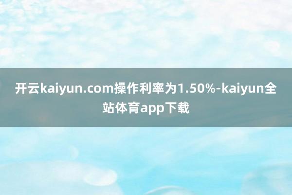 开云kaiyun.com操作利率为1.50%-kaiyun全站体育app下载
