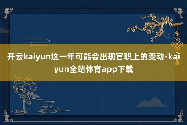 开云kaiyun这一年可能会出现官职上的变动-kaiyun全站体育app下载