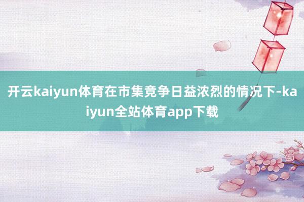 开云kaiyun体育在市集竞争日益浓烈的情况下-kaiyun全站体育app下载