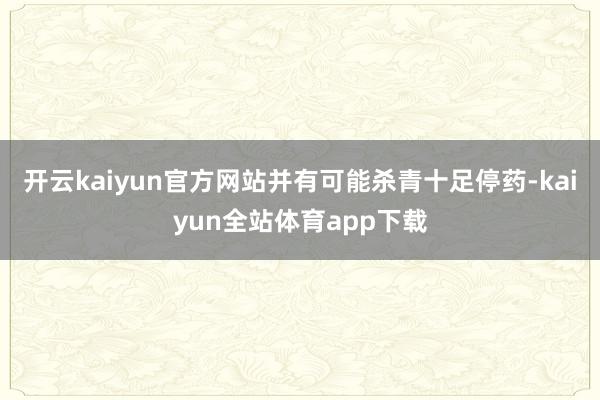 开云kaiyun官方网站并有可能杀青十足停药-kaiyun全站体育app下载