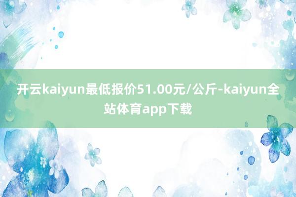 开云kaiyun最低报价51.00元/公斤-kaiyun全站体育app下载