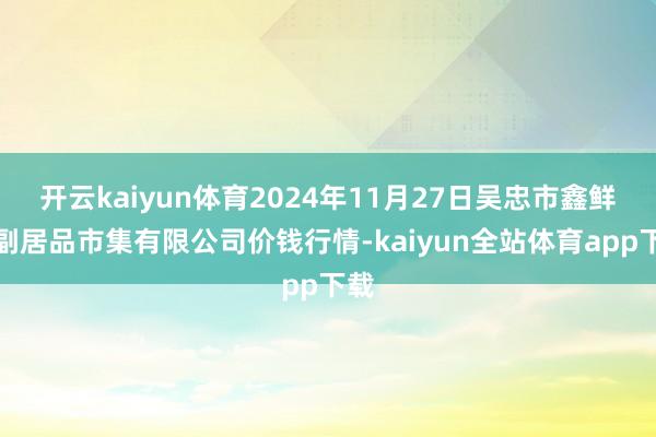 开云kaiyun体育2024年11月27日吴忠市鑫鲜农副居品市集有限公司价钱行情-kaiyun全站体育app下载