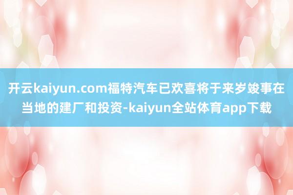 开云kaiyun.com福特汽车已欢喜将于来岁竣事在当地的建厂和投资-kaiyun全站体育app下载