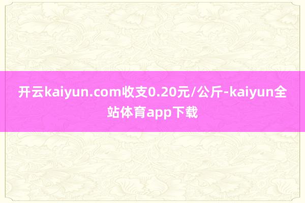 开云kaiyun.com收支0.20元/公斤-kaiyun全站体育app下载