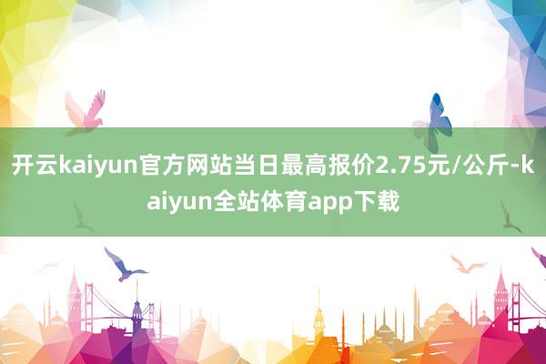开云kaiyun官方网站当日最高报价2.75元/公斤-kaiyun全站体育app下载