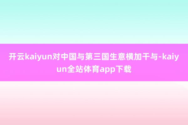 开云kaiyun对中国与第三国生意横加干与-kaiyun全站体育app下载