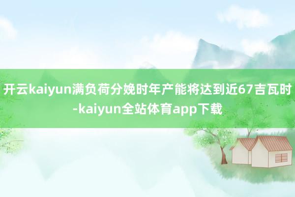 开云kaiyun满负荷分娩时年产能将达到近67吉瓦时-kaiyun全站体育app下载