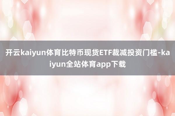 开云kaiyun体育比特币现货ETF裁减投资门槛-kaiyun全站体育app下载