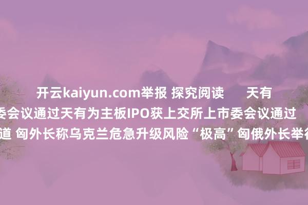 开云kaiyun.com举报 探究阅读      天有为主板IPO获上交所上市委会议通过天有为主板IPO获上交所上市委会议通过    0  8分钟前 匈俄外长举行会道 匈外长称乌克兰危急升级风险“极高”匈俄外长举行会道 匈外长称乌克兰危急升级风险“极高”    0  13小时前 俄伊土三海外长分手就叙利亚方位通电话俄伊土三海外长分手就叙利亚方位通电话    18  12-01 08:13 社交部：