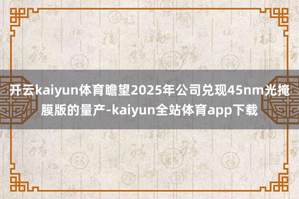 开云kaiyun体育瞻望2025年公司兑现45nm光掩膜版的量产-kaiyun全站体育app下载