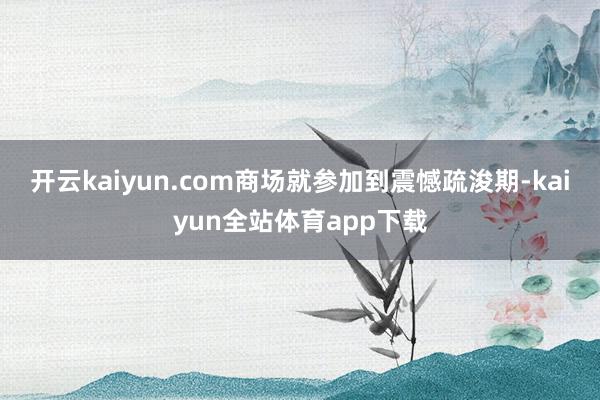 开云kaiyun.com商场就参加到震憾疏浚期-kaiyun全站体育app下载