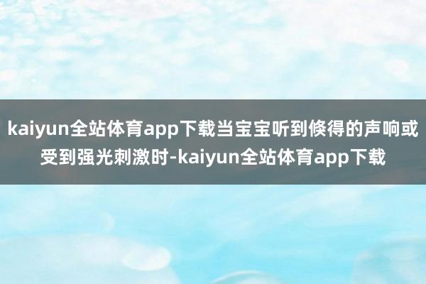 kaiyun全站体育app下载当宝宝听到倏得的声响或受到强光刺激时-kaiyun全站体育app下载