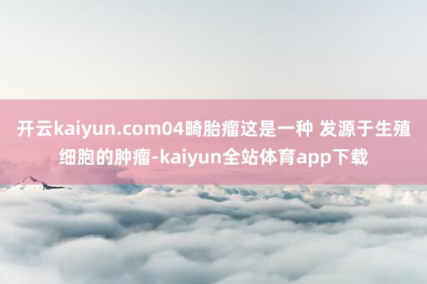 开云kaiyun.com04畸胎瘤这是一种 发源于生殖细胞的肿瘤-kaiyun全站体育app下载