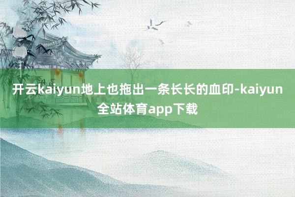 开云kaiyun地上也拖出一条长长的血印-kaiyun全站体育app下载