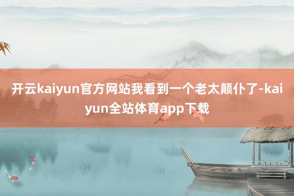 开云kaiyun官方网站我看到一个老太颠仆了-kaiyun全站体育app下载