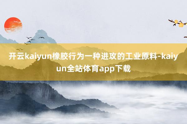 开云kaiyun橡胶行为一种进攻的工业原料-kaiyun全站体育app下载
