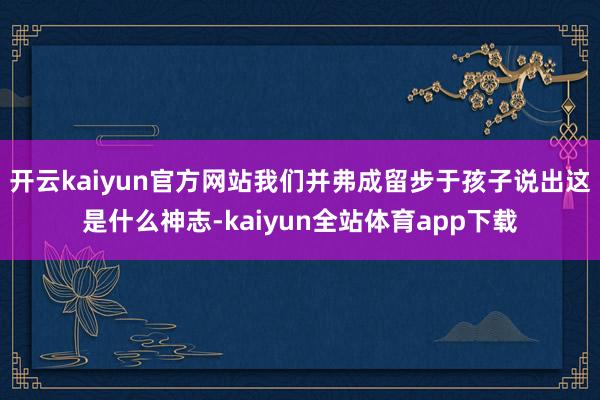 开云kaiyun官方网站我们并弗成留步于孩子说出这是什么神志-kaiyun全站体育app下载