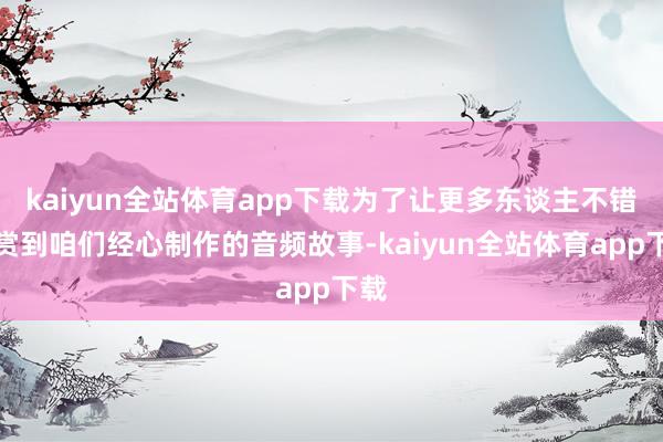 kaiyun全站体育app下载为了让更多东谈主不错观赏到咱们经心制作的音频故事-kaiyun全站体育app下载