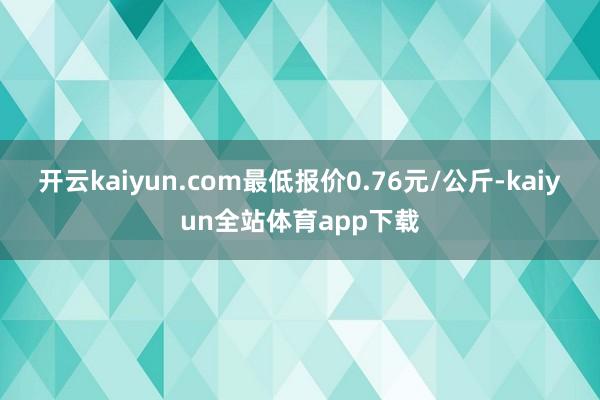 开云kaiyun.com最低报价0.76元/公斤-kaiyun全站体育app下载