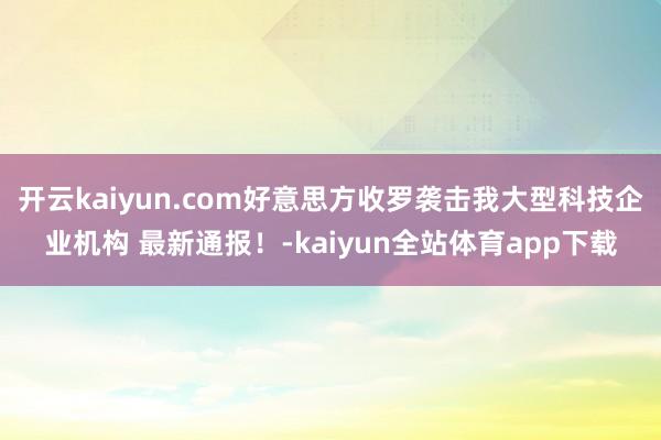 开云kaiyun.com好意思方收罗袭击我大型科技企业机构 最新通报！-kaiyun全站体育app下载