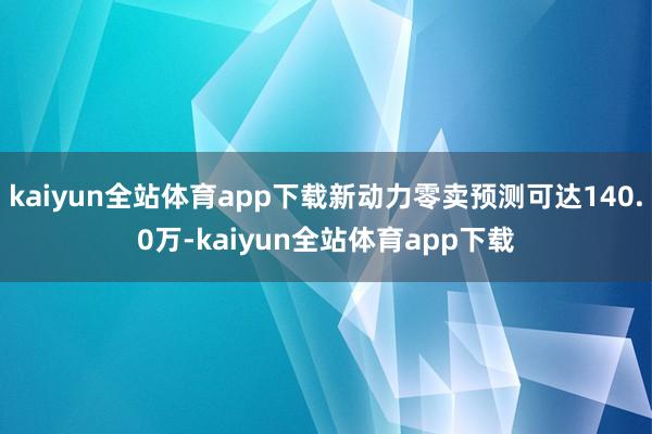 kaiyun全站体育app下载新动力零卖预测可达140.0万-kaiyun全站体育app下载
