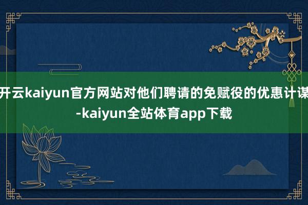 开云kaiyun官方网站对他们聘请的免赋役的优惠计谋-kaiyun全站体育app下载