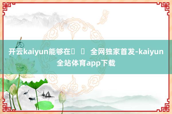 开云kaiyun能够在� � 全网独家首发-kaiyun全站体育app下载
