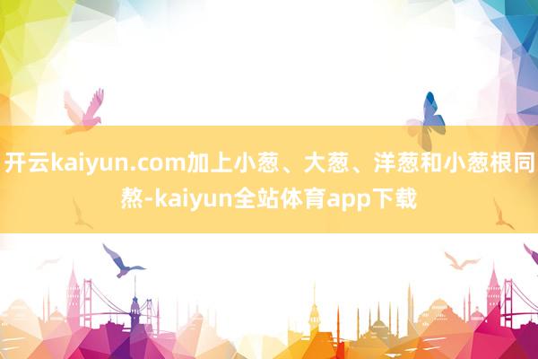 开云kaiyun.com加上小葱、大葱、洋葱和小葱根同熬-kaiyun全站体育app下载