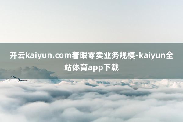 开云kaiyun.com　　着眼零卖业务规模-kaiyun全站体育app下载