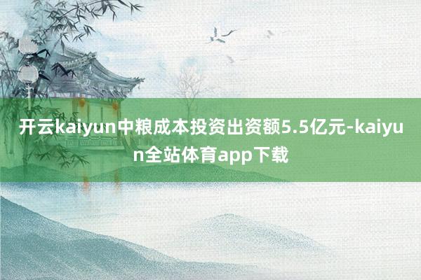 开云kaiyun中粮成本投资出资额5.5亿元-kaiyun全站体育app下载