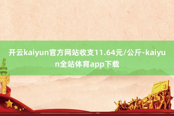 开云kaiyun官方网站收支11.64元/公斤-kaiyun全站体育app下载