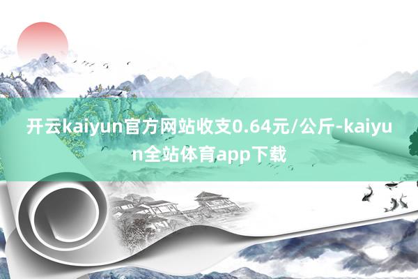 开云kaiyun官方网站收支0.64元/公斤-kaiyun全站体育app下载
