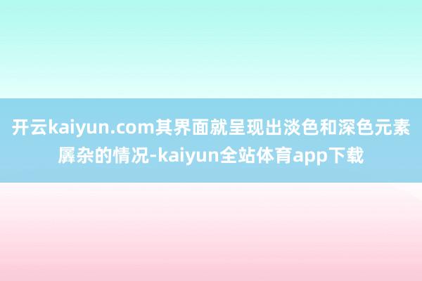 开云kaiyun.com其界面就呈现出淡色和深色元素羼杂的情况-kaiyun全站体育app下载