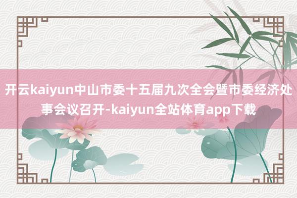 开云kaiyun中山市委十五届九次全会暨市委经济处事会议召开-kaiyun全站体育app下载