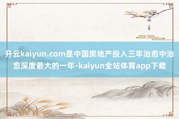 开云kaiyun.com是中国房地产投入三年治愈中治愈深度最大的一年-kaiyun全站体育app下载