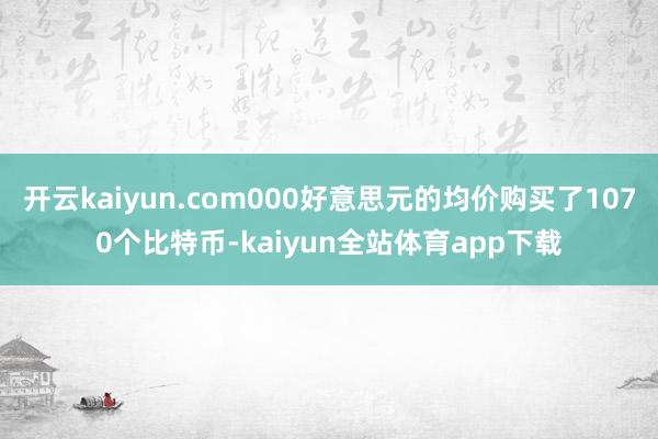 开云kaiyun.com000好意思元的均价购买了1070个比特币-kaiyun全站体育app下载