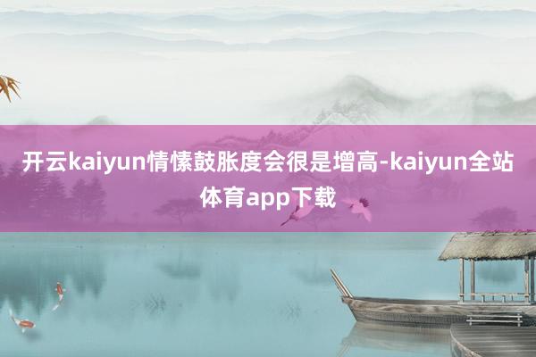 开云kaiyun情愫鼓胀度会很是增高-kaiyun全站体育app下载