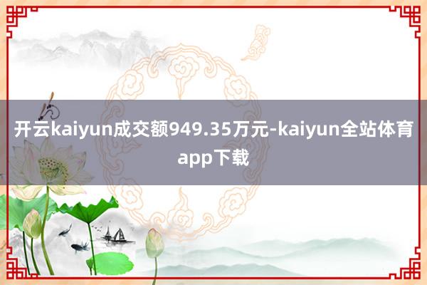开云kaiyun成交额949.35万元-kaiyun全站体育app下载