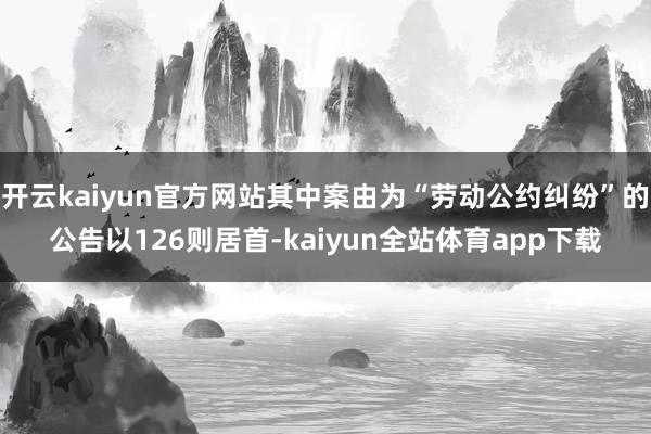 开云kaiyun官方网站其中案由为“劳动公约纠纷”的公告以126则居首-kaiyun全站体育app下载