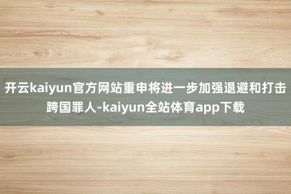 开云kaiyun官方网站重申将进一步加强退避和打击跨国罪人-kaiyun全站体育app下载