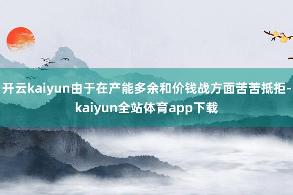 开云kaiyun由于在产能多余和价钱战方面苦苦抵拒-kaiyun全站体育app下载
