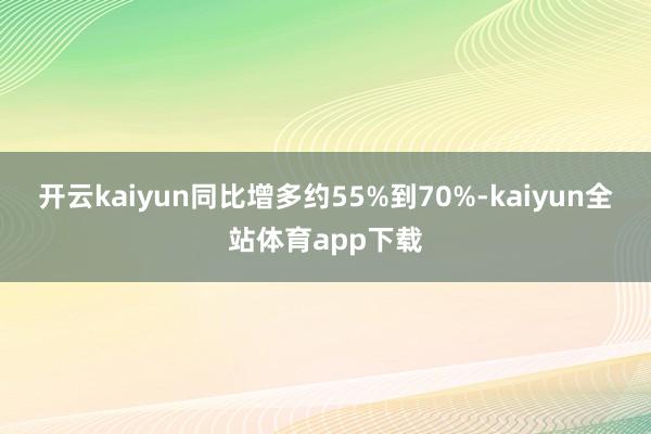 开云kaiyun同比增多约55%到70%-kaiyun全站体育app下载