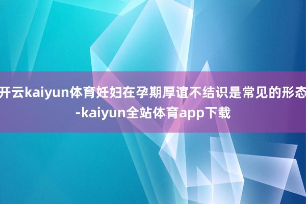 开云kaiyun体育妊妇在孕期厚谊不结识是常见的形态-kaiyun全站体育app下载