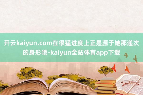 开云kaiyun.com在很猛进度上正是源于她那递次的身形哦-kaiyun全站体育app下载