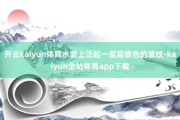 开云kaiyun体育水面上泛起一层层银色的波纹-kaiyun全站体育app下载