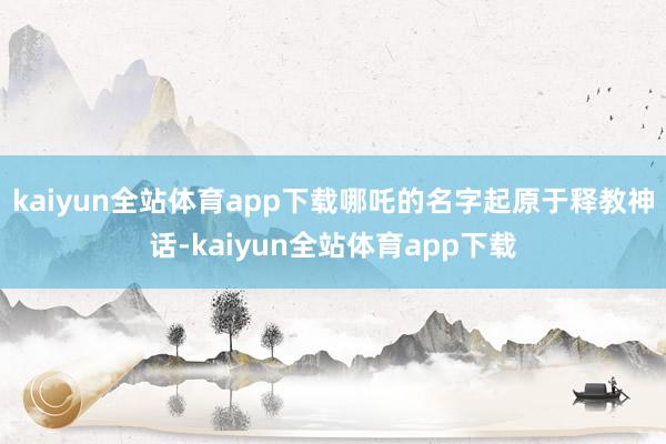 kaiyun全站体育app下载哪吒的名字起原于释教神话-kaiyun全站体育app下载