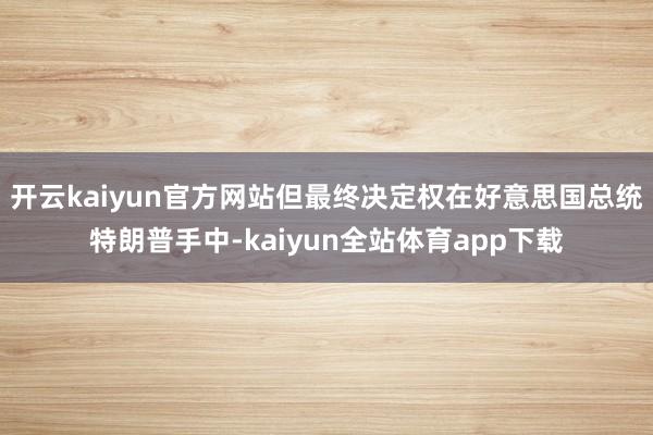 开云kaiyun官方网站但最终决定权在好意思国总统特朗普手中-kaiyun全站体育app下载