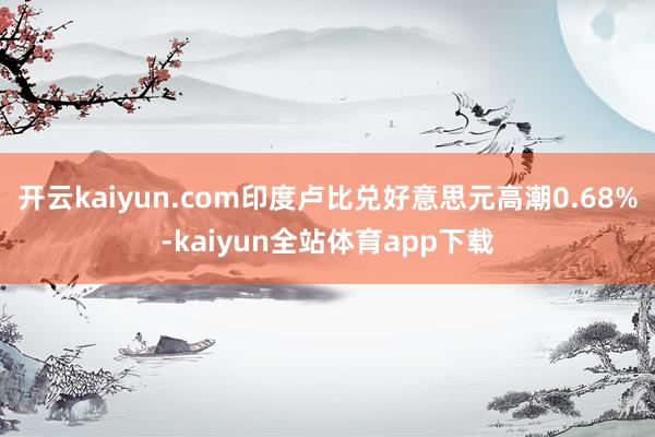 开云kaiyun.com印度卢比兑好意思元高潮0.68%-kaiyun全站体育app下载