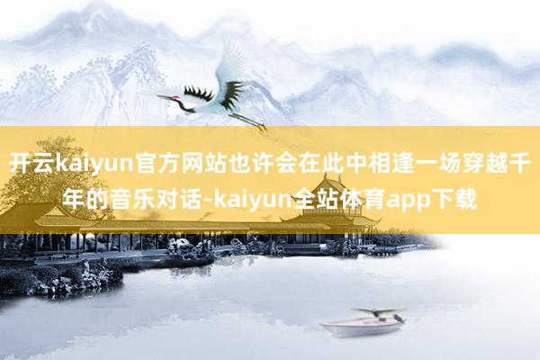开云kaiyun官方网站也许会在此中相逢一场穿越千年的音乐对话-kaiyun全站体育app下载