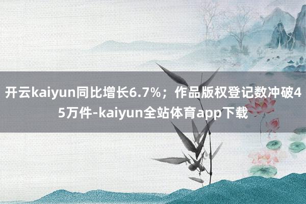 开云kaiyun同比增长6.7%；作品版权登记数冲破45万件-kaiyun全站体育app下载
